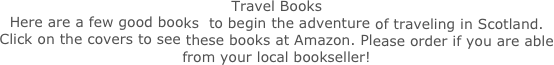Travel Books
Here are a few good books  to begin the adventure of traveling in Scotland.  Click on the covers to see these books at Amazon. Please order if you are able from your local bookseller!